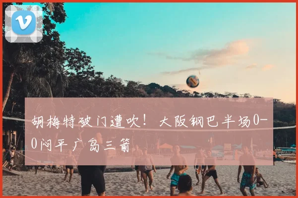 胡梅特破门遭吹！大阪钢巴半场0-0闷平广岛三箭