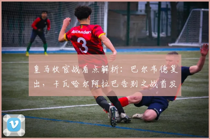 皇马收官战看点解析:巴尔韦德复出,卡瓦哈尔阿拉巴告别之战首发阵容预测