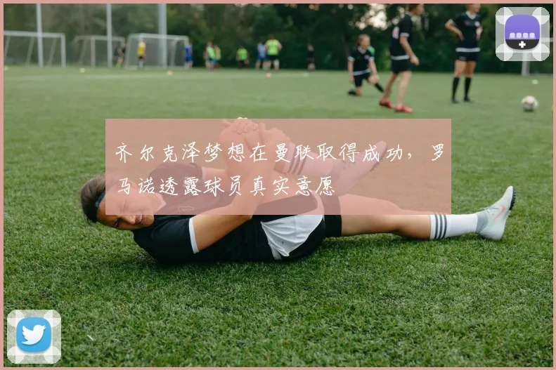 齐尔克泽梦想在曼联取得成功，罗马诺透露球员真实意愿