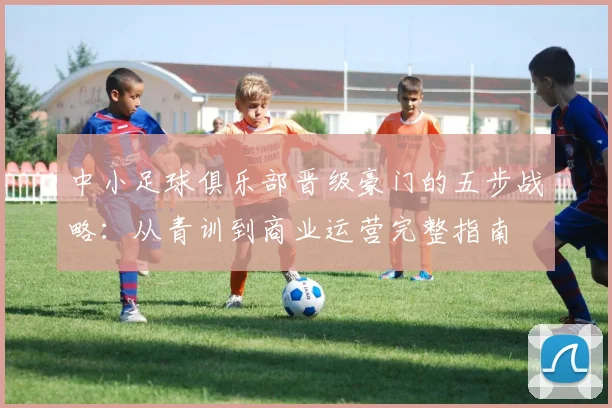 中小足球俱乐部晋级豪门的五步战略：从青训到商业运营完整指南