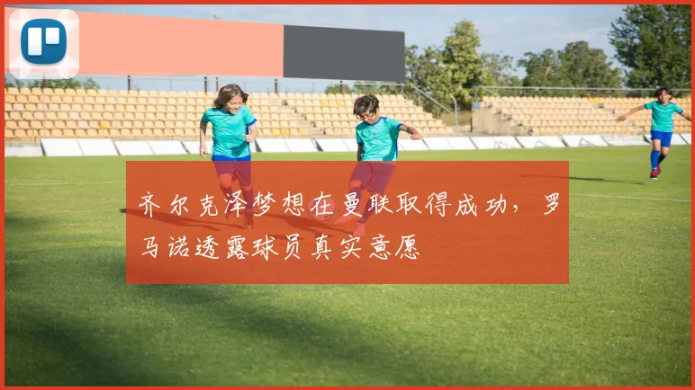 齐尔克泽梦想在曼联取得成功，罗马诺透露球员真实意愿