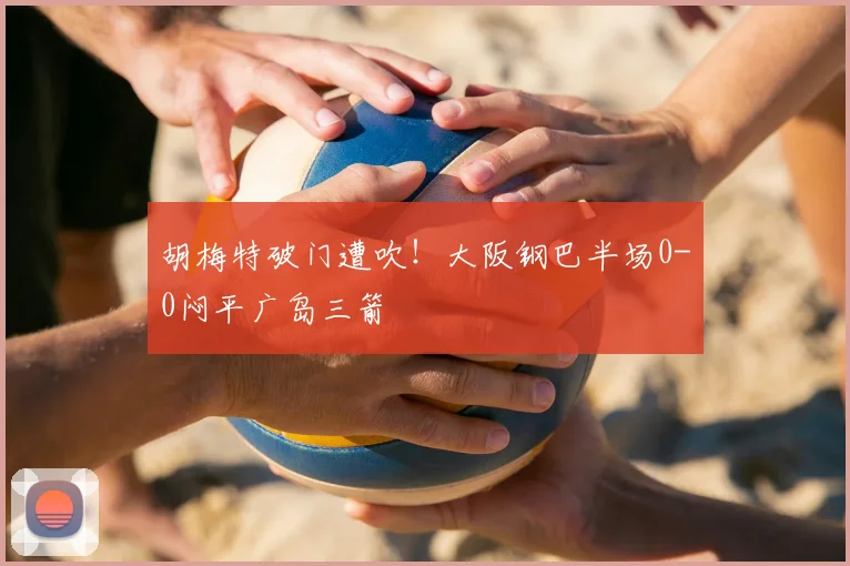 胡梅特破门遭吹！大阪钢巴半场0-0闷平广岛三箭