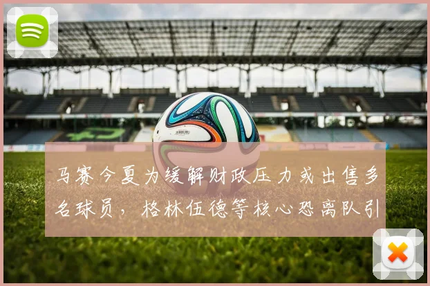 马赛今夏为缓解财政压力或出售多名球员，格林伍德等核心恐离队引关注