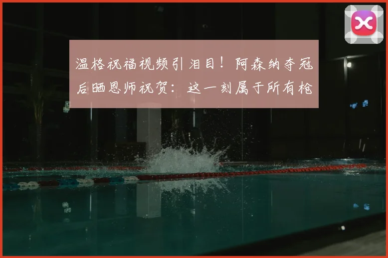 温格祝福视频引泪目！阿森纳夺冠后晒恩师祝贺：这一刻属于所有枪手