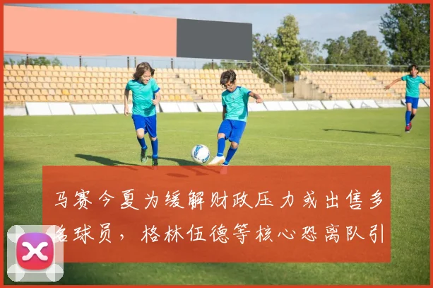马赛今夏为缓解财政压力或出售多名球员，格林伍德等核心恐离队引关注