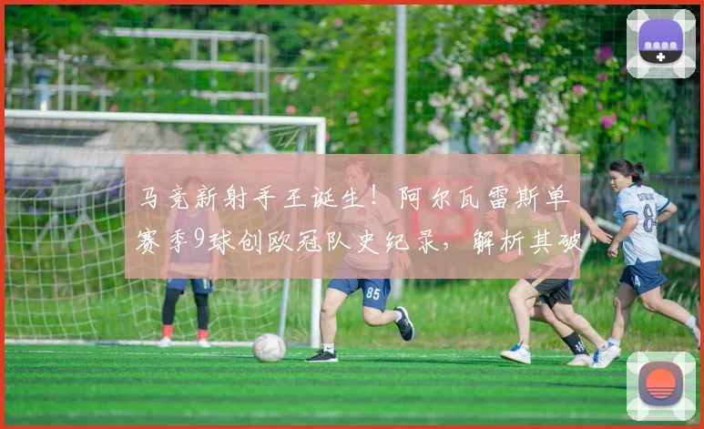 马竞新射手王诞生！阿尔瓦雷斯单赛季9球创欧冠队史纪录，解析其破门秘诀